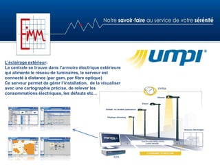 L’éclairage extérieur:
La centrale se trouve dans l’armoire électrique extérieure
qui alimente le réseau de luminaires, le serveur est
connecté à distance (par gsm, par fibre optique)
Ce serveur permet de gérer l’installation, de la visualiser
avec une cartographie précise, de relever les
consommations électriques, les défauts etc…
 
