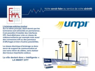 L’éclairage extérieur évolue:
Sur le même principe, étant donné que les
luminaires sont alimentés en permanence ,
il est possible d’installer des interfaces
CPL haut-débit pour crée un réseau de
vidéosurveillance par exemple mais aussi
des connexions wifi ou des panneaux
d’affichages et bien d’autres possibilités.
Le réseau électrique d’éclairage va donc
servir de support de communication et
ceci sans retirer de câbles, sans réaliser
des travaux importants coûteux.
La ville devient donc « intelligente »:
LA SMART CITY
 