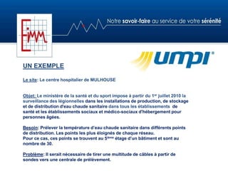 UN EXEMPLE
Le site: Le centre hospitalier de MULHOUSE
Objet: Le ministère de la santé et du sport impose à partir du 1er juillet 2010 la
surveillance des légionnelles dans les installations de production, de stockage
et de distribution d'eau chaude sanitaire dans tous les établissements de
santé et les établissements sociaux et médico-sociaux d'hébergement pour
personnes âgées.
Besoin: Prélever la température d’eau chaude sanitaire dans différents points
de distribution. Les points les plus éloignés de chaque réseau.
Pour ce cas, ces points se trouvent au 5ième étage d’un bâtiment et sont au
nombre de 30.
Problème: Il serait nécessaire de tirer une multitude de câbles à partir de
sondes vers une centrale de prélèvement.
 