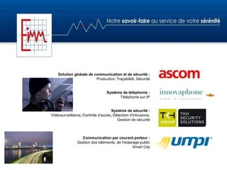 Solution globale de communication et de sécurité :
Production, Traçabilité, Sécurité
Système de téléphonie :
Téléphonie sur IP
Système de sécurité :
Vidéosurveillance, Contrôle d’accès, Détection d’intrusions,
Gestion de sécurité
Communication par courant porteur :
Gestion des bâtiments, de l’éclairage public
Smart City
 