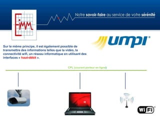 Sur le même principe, il est également possible de
transmettre des informations telles que la vidéo, la
connectivité wifi, un réseau informatique en utilisant des
interfaces « haut-débit ».
CPL (courant porteur en ligne)
 