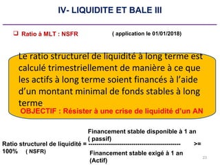 23
IV- LIQUIDITE ET BALE III
_____________________________________________
 Ratio à MLT : NSFR
Le ratio structurel de liquidité à long terme est
calculé trimestriellement de manière à ce que
les actifs à long terme soient financés à l’aide
d’un montant minimal de fonds stables à long
terme.
Ratio structurel de liquidité = --------------------------------------------- >=
100% Financement stable exigé à 1 an
(Actif)
Financement stable disponible à 1 an
( passif)
( NSFR)
OBJECTIF : Résister à une crise de liquidité d’un AN
( application le 01/01/2018)
 