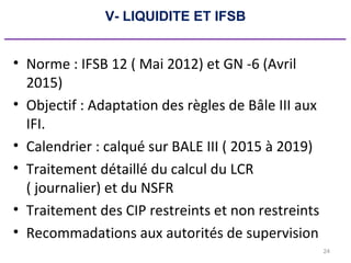 24
V- LIQUIDITE ET IFSB
_____________________________________________
• Norme : IFSB 12 ( Mai 2012) et GN -6 (Avril
2015)
• Objectif : Adaptation des règles de Bâle III aux
IFI.
• Calendrier : calqué sur BALE III ( 2015 à 2019)
• Traitement détaillé du calcul du LCR
( journalier) et du NSFR
• Traitement des CIP restreints et non restreints
• Recommadations aux autorités de supervision
 
