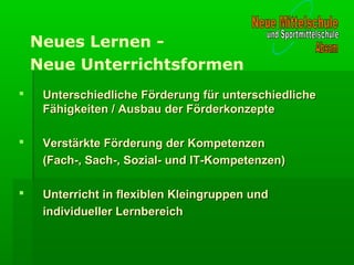 Unterschiedliche Förderung für unterschiedlicheUnterschiedliche Förderung für unterschiedliche
Fähigkeiten / Ausbau der FörderkonzepteFähigkeiten / Ausbau der Förderkonzepte
 Verstärkte Förderung der KompetenzenVerstärkte Förderung der Kompetenzen
(Fach-, Sach-, Sozial- und IT-Kompetenzen)(Fach-, Sach-, Sozial- und IT-Kompetenzen)
 Unterricht in flexiblen Kleingruppen undUnterricht in flexiblen Kleingruppen und
individueller Lernbereichindividueller Lernbereich
Neues Lernen -
Neue Unterrichtsformen
 