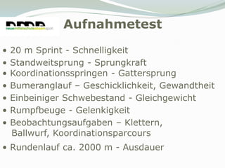 Aufnahmetest
•   20 m Sprint - Schnelligkeit
•   Standweitsprung - Sprungkraft
•   Koordinationsspringen - Gattersprung
•   Bumeranglauf – Geschicklichkeit, Gewandtheit
•   Einbeiniger Schwebestand - Gleichgewicht
•   Rumpfbeuge - Gelenkigkeit
•   Beobachtungsaufgaben – Klettern,
    Ballwurf, Koordinationsparcours
• Rundenlauf ca. 2000 m - Ausdauer
 
