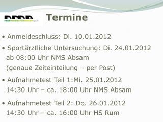 Termine
• Anmeldeschluss: Di. 10.01.2012
• Sportärztliche Untersuchung: Di. 24.01.2012
 ab 08:00 Uhr NMS Absam
 (genaue Zeiteinteilung – per Post)
• Aufnahmetest Teil 1:Mi. 25.01.2012
 14:30 Uhr – ca. 18:00 Uhr NMS Absam

• Aufnahmetest Teil 2: Do. 26.01.2012
 14:30 Uhr – ca. 16:00 Uhr HS Rum
 