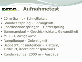 Aufnahmetest
•   20 m Sprint - Schnelligkeit
•   Standweitsprung - Sprungkraft
•   Koordinationsspringen - Gattersprung
•   Bumeranglauf – Geschicklichkeit, Gewandtheit
•   MFT - Gleichgewicht
•   Rumpfbeuge - Gelenkigkeit
•   Beobachtungsaufgaben – Klettern,
    Ballwurf, Koordinationsparcours
• Rundenlauf ca. 2000 m - Ausdauer
 