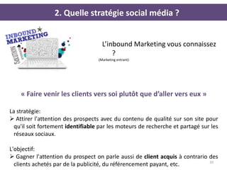 2. Quelle stratégie social média ?


                                     L’inbound Marketing vous connaissez
                                         ?
                                   (Marketing entrant)




    « Faire venir les clients vers soi plutôt que d’aller vers eux »

La stratégie:
 Attirer l'attention des prospects avec du contenu de qualité sur son site pour
  qu'il soit fortement identifiable par les moteurs de recherche et partagé sur les
  réseaux sociaux.

L'objectif:
 Gagner l'attention du prospect on parle aussi de client acquis à contrario des
                                                                             10
  clients achetés par de la publicité, du référencement payant, etc.
 