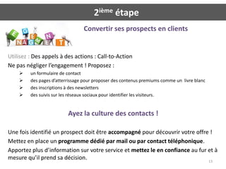 2ième étape
                                 Convertir ses prospects en clients


Utilisez : Des appels à des actions : Call-to-Action
Ne pas négliger l’engagement ! Proposez :
        un formulaire de contact
        des pages d’atterrissage pour proposer des contenus premiums comme un livre blanc
        des inscriptions à des newsletters
        des suivis sur les réseaux sociaux pour identifier les visiteurs.


                          Ayez la culture des contacts !

Une fois identifié un prospect doit être accompagné pour découvrir votre offre !
Mettez en place un programme dédié par mail ou par contact téléphonique.
Apportez plus d’information sur votre service et mettez le en confiance au fur et à
mesure qu’il prend sa décision.                                                13
 