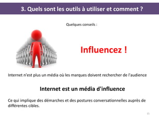 3. Quels sont les outils à utiliser et comment ?

                               Quelques conseils :




                                       Influencez !

Internet n'est plus un média où les marques doivent rechercher de l'audience


                 Internet est un média d'influence
Ce qui implique des démarches et des postures conversationnelles auprès de
différentes cibles.
                                                                             15
 