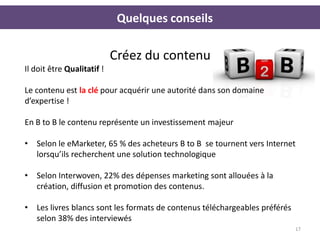 Quelques conseils

                            Créez du contenu
Il doit être Qualitatif !

Le contenu est la clé pour acquérir une autorité dans son domaine
d’expertise !

En B to B le contenu représente un investissement majeur

• Selon le eMarketer, 65 % des acheteurs B to B se tournent vers Internet
  lorsqu’ils recherchent une solution technologique

• Selon Interwoven, 22% des dépenses marketing sont allouées à la
  création, diffusion et promotion des contenus.

• Les livres blancs sont les formats de contenus téléchargeables préférés
  selon 38% des interviewés
                                                                            17
 