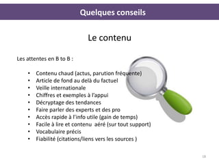 Quelques conseils

                             Le contenu

Les attentes en B to B :

    •   Contenu chaud (actus, parution fréquente)
    •   Article de fond au delà du factuel
    •   Veille internationale
    •   Chiffres et exemples à l’appui
    •   Décryptage des tendances
    •   Faire parler des experts et des pro
    •   Accès rapide à l’info utile (gain de temps)
    •   Facile à lire et contenu aéré (sur tout support)
    •   Vocabulaire précis
    •   Fiabilité (citations/liens vers les sources )

                                                           18
 
