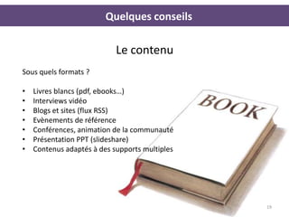 Quelques conseils

                            Le contenu
Sous quels formats ?

•   Livres blancs (pdf, ebooks…)
•   Interviews vidéo
•   Blogs et sites (flux RSS)
•   Evènements de référence
•   Conférences, animation de la communauté
•   Présentation PPT (slideshare)
•   Contenus adaptés à des supports multiples




                                                19
 