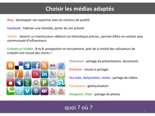 Choisir les médias adaptés
Blog : développer son expertise avec du contenu de qualité

Facebook : fidéliser une clientèle, parler de son activité

Twitter : devenir un interlocuteur référent sur thématique précise ; permet d’être en contact avec
communauté d’influenceurs

Linkedin et Viadéo : B to B, prospection et recrutement, près de la moitié des utilisateurs de
Linkedin ont trouvé des clients !

                                              Slideshare : partage de présentations, documents

                                              Pinterest : visuels à partager

                                              You tube, dailymotion, viméo : partage de vidéos

                                              Foursquare : géolocalisation

                                              Instagram, Flickr : partage de photos



                                           quoi ? où ?                                           20
 