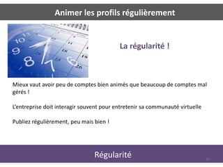 Animer les profils régulièrement


                                          La régularité !



Mieux vaut avoir peu de comptes bien animés que beaucoup de comptes mal
gérés !

L’entreprise doit interagir souvent pour entretenir sa communauté virtuelle

Publiez régulièrement, peu mais bien !




                                Régularité                                    24
 
