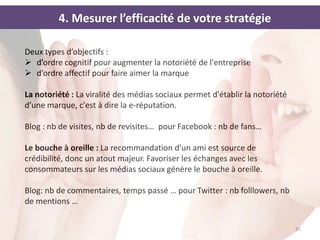 4. Mesurer l’efficacité de votre stratégie

Deux types d’objectifs :
 d’ordre cognitif pour augmenter la notoriété de l'entreprise
 d’ordre affectif pour faire aimer la marque

La notoriété : La viralité des médias sociaux permet d'établir la notoriété
d’une marque, c'est à dire la e-réputation.

Blog : nb de visites, nb de revisites… pour Facebook : nb de fans…

Le bouche à oreille : La recommandation d’un ami est source de
crédibilité, donc un atout majeur. Favoriser les échanges avec les
consommateurs sur les médias sociaux génère le bouche à oreille.

Blog: nb de commentaires, temps passé … pour Twitter : nb folllowers, nb
de mentions …


                                                                              26
 