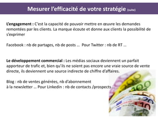 Mesurer l’efficacité de votre stratégie (suite)

L’engagement : C’est la capacité de pouvoir mettre en œuvre les demandes
remontées par les clients. La marque écoute et donne aux clients la possibilité de
s’exprimer

Facebook : nb de partages, nb de posts … Pour Twitter : nb de RT …


Le développement commercial : Les médias sociaux deviennent un parfait
apporteur de trafic et, bien qu’ils ne soient pas encore une vraie source de vente
directe, ils deviennent une source indirecte de chiffre d’affaires.

Blog : nb de ventes générées, nb d’abonnement
à la newsletter … Pour Linkedin : nb de contacts /prospects …




                                                                               27
 