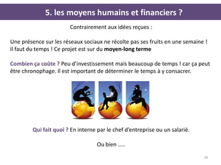 5. les moyens humains et financiers ?
                        Contrairement aux idées reçues :

Une présence sur les réseaux sociaux ne récolte pas ses fruits en une semaine !
Il faut du temps ! Ce projet est sur du moyen-long terme

Combien ça coûte ? Peu d’investissement mais beaucoup de temps ! car ça peut
être chronophage. Il est important de déterminer le temps à y consacrer.




         Qui fait quoi ? En interne par le chef d’entreprise ou un salarié.

                                    Ou bien …..

                                                                              28
 