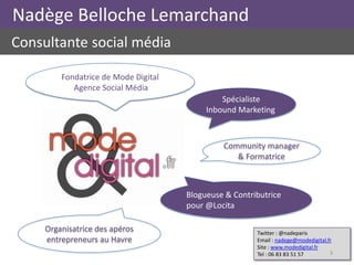 Nadège Belloche Lemarchand
Consultante social média

         Fondatrice de Mode Digital
            Agence Social Média
                                               Spécialiste
                                           Inbound Marketing



                                               Community manager
                                                  & Formatrice



                                      Blogueuse & Contributrice
                                      pour @Locita

     Organisatrice des apéros                           Twitter : @nadeparis
     entrepreneurs au Havre                             Email : nadege@modedigital.fr
                                                        Site : www.modedigital.fr
                                                        Tel : 06 83 83 51 57        3
 