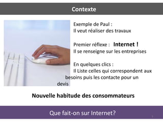 Contexte

               Exemple de Paul :
               Il veut réaliser des travaux

               Premier réflexe : Internet !
               Il se renseigne sur les entreprises

              En quelques clics :
              Il Liste celles qui correspondent aux
           besoins puis les contacte pour un
        devis

Nouvelle habitude des consommateurs

      Que fait-on sur Internet?                       5
 