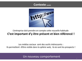 Contexte (suite)




      L’entreprise doit prendre en compte cette nouvelle habitude
C’est important d’y être présent et bien référencé !


             Les médias sociaux sont des outils intéressants :
Ils permettent d’être visible dans la sphère web, là où sont les prospects !



                  Un nouveau comportement                                      6
 