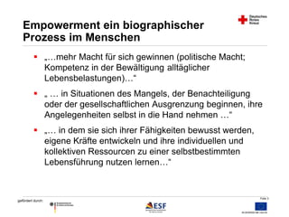Folie 3 
Empowerment ein biographischer 
Prozess im Menschen 
 „…mehr Macht für sich gewinnen (politische Macht; 
gefördert durch: 
Kompetenz in der Bewältigung alltäglicher 
Lebensbelastungen)…“ 
 „ … in Situationen des Mangels, der Benachteiligung 
oder der gesellschaftlichen Ausgrenzung beginnen, ihre 
Angelegenheiten selbst in die Hand nehmen …“ 
 „… in dem sie sich ihrer Fähigkeiten bewusst werden, 
eigene Kräfte entwickeln und ihre individuellen und 
kollektiven Ressourcen zu einer selbstbestimmten 
Lebensführung nutzen lernen…“ 
 