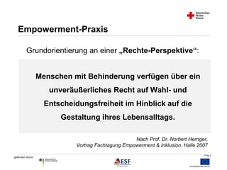 Folie 5 
Empowerment-Praxis 
Grundorientierung an einer „Rechte-Perspektive“: 
gefördert durch: 
Menschen mit Behinderung verfügen über ein 
unveräußerliches Recht auf Wahl- und 
Entscheidungsfreiheit im Hinblick auf die 
Gestaltung ihres Lebensalltags. 
Nach Prof. Dr. Norbert Herriger, 
Vortrag Fachtagung Empowerment & Inklusion, Halle 2007 
