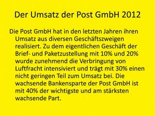 Der Umsatz der Post GmbH 2012
Die Post GmbH hat in den letzten Jahren ihren
  Umsatz aus diversen Geschäftszweigen
  realisiert. Zu dem eigentlichen Geschäft der
  Brief- und Paketzustellung mit 10% und 20%
  wurde zunehmend die Verbringung von
  Luftfracht intensiviert und trägt mit 30% einen
  nicht geringen Teil zum Umsatz bei. Die
  wachsende Bankensparte der Post GmbH ist
  mit 40% der wichtigste und am stärksten
  wachsende Part.
 