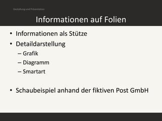 Gestaltung und Präsentation



                    Informationen auf Folien
• Informationen als Stütze
• Detaildarstellung
    – Grafik
    – Diagramm
    – Smartart


• Schaubeispiel anhand der fiktiven Post GmbH
 