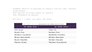 •Comment décrire le physique en anglais (taille, âge, cheveux,
morphologie)
•Les parties du corps humain en anglais
•Les vêtements en anglais
•To wear : I wear, you wear, she wears
Le verbe être : Le verbe avoir :
I am = Je suis I have = J’ai
You are = Tu es You have = Tu as
He/ She is = Il ou elle est He/ She has = Il ou Elle a
We are = Nous sommes We have = Nous avons
You are = Vous êtes You have = Vous avez
They are = Ils sont They have = Ils ou elles ont
Pour rappel voici les conjugaisons des verbes être et avoir.
 