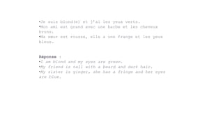 •Je suis blond(e) et j’ai les yeux verts.
•Mon ami est grand avec une barbe et les cheveux
bruns.
•Ma sœur est rousse, elle a une frange et les yeux
bleus.
Réponse :
•I am blond and my eyes are green.
•My friend is tall with a beard and dark hair.
•My sister is ginger, she has a fringe and her eyes
are blue.
 