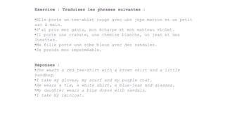 Exercice : Traduisez les phrases suivantes :
•Elle porte un tee-shirt rouge avec une jupe marron et un petit
sac à main.
•J’ai pris mes gants, mon écharpe et mon manteau violet.
•Il porte une cravate, une chemise blanche, un jean et des
lunettes.
•Ma fille porte une robe bleue avec des sandales.
•Je prends mon imperméable.
Réponses :
•She wears a red tee-shirt with a brown skirt and a little
handbag.
•I take my gloves, my scarf and my purple coat.
•He wears a tie, a white shirt, a blue-jean and glasses.
•My daughter wears a blue dress with sandals.
•I take my raincoat.
 