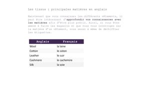 Anglais Français
Wool la laine
Cotton le coton
Leather le cuir
Cashmere le cachemire
Silk la soie
Les tissus : principales matières en anglais
Maintenant que vous connaissez les différents vêtements, il
peut être intéressant d’approfondir vos connaissances avec
les matières afin d’être plus précis. Ainsi, si vous êtes
amené à faire les magasins et que vous vous interrogez sur
la matière d’un vêtement, vous serez à même de déchiffrer
les étiquettes.
 