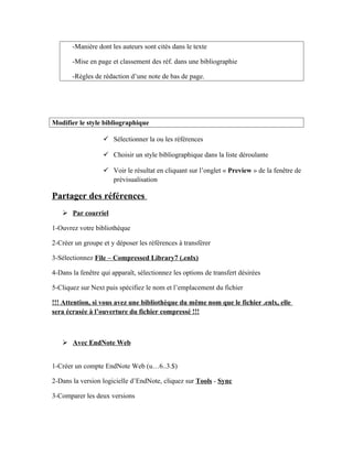 -Manière dont les auteurs sont cités dans le texte
-Mise en page et classement des réf. dans une bibliographie
-Règles de rédaction d’une note de bas de page.
Modifier le style bibliographique
 Sélectionner la ou les références
 Choisir un style bibliographique dans la liste déroulante
 Voir le résultat en cliquant sur l’onglet « Preview » de la fenêtre de
prévisualisation
Partager des références
 Par courriel
1-Ouvrez votre bibliothèque
2-Créer un groupe et y déposer les références à transférer
3-Sélectionnez File – Compressed Library7 (.enlx)
4-Dans la fenêtre qui apparaît, sélectionnez les options de transfert désirées
5-Cliquez sur Next puis spécifiez le nom et l’emplacement du fichier
!!! Attention, si vous avez une bibliothèque du même nom que le fichier .enlx, elle
sera écrasée à l’ouverture du fichier compressé !!!
 Avec EndNote Web
1-Créer un compte EndNote Web (u…6..3.$)
2-Dans la version logicielle d’EndNote, cliquez sur Tools - Sync
3-Comparer les deux versions
 