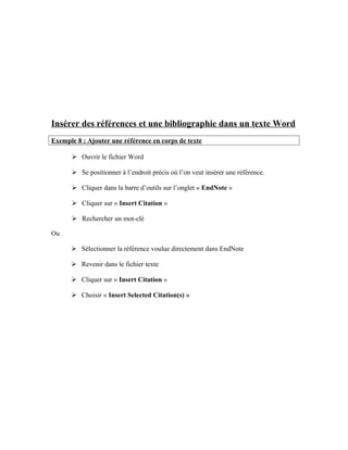 Insérer des références et une bibliographie dans un texte Word
Exemple 8 : Ajouter une référence en corps de texte
 Ouvrir le fichier Word
 Se positionner à l’endroit précis où l’on veut insérer une référence.
 Cliquer dans la barre d’outils sur l’onglet « EndNote »
 Cliquer sur « Insert Citation »
 Rechercher un mot-clé
Ou
 Sélectionner la référence voulue directement dans EndNote
 Revenir dans le fichier texte
 Cliquer sur « Insert Citation »
 Choisir « Insert Selected Citation(s) »
 