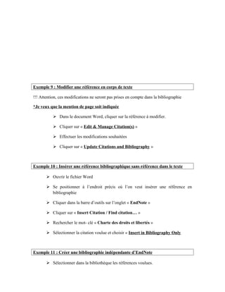 Exemple 9 : Modifier une référence en corps de texte
!!! Attention, ces modifications ne seront pas prises en compte dans la bibliographie
*Je veux que la mention de page soit indiquée
 Dans le document Word, cliquer sur la référence à modifier.
 Cliquer sur « Edit & Manage Citation(s) »
 Effectuer les modifications souhaitées
 Cliquer sur « Update Citations and Bibliography »
Exemple 10 : Insérer une référence bibliographique sans référence dans le texte
 Ouvrir le fichier Word
 Se positionner à l’endroit précis où l’on veut insérer une référence en
bibliographie
 Cliquer dans la barre d’outils sur l’onglet « EndNote »
 Cliquer sur « Insert Citation / Find citation… »
 Rechercher le mot- clé « Charte des droits et libertés »
 Sélectionner la citation voulue et choisir « Insert in Bibliography Only
Exemple 11 : Créer une bibliographie indépendante d’EndNote
 Sélectionner dans la bibliothèque les références voulues.
 