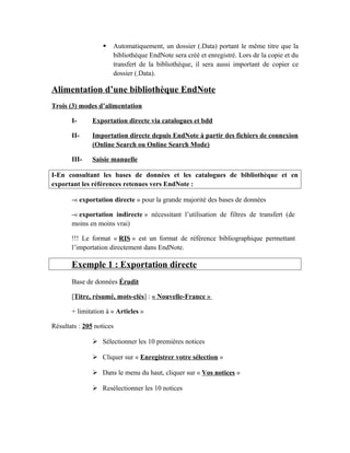  Automatiquement, un dossier (.Data) portant le même titre que la
bibliothèque EndNote sera créé et enregistré. Lors de la copie et du
transfert de la bibliothèque, il sera aussi important de copier ce
dossier (.Data).
Alimentation d’une bibliothèque EndNote
Trois (3) modes d’alimentation
I- Exportation directe via catalogues et bdd
II- Importation directe depuis EndNote à partir des fichiers de connexion
(Online Search ou Online Search Mode)
III- Saisie manuelle
I-En consultant les bases de données et les catalogues de bibliothèque et en
exportant les références retenues vers EndNote :
-« exportation directe » pour la grande majorité des bases de données
-« exportation indirecte » nécessitant l’utilisation de filtres de transfert (de
moins en moins vrai)
!!! Le format « RIS » est un format de référence bibliographique permettant
l’importation directement dans EndNote.
Exemple 1 : Exportation directe
Base de données Érudit
[Titre, résumé, mots-clés] : « Nouvelle-France »
+ limitation à « Articles »
Résultats : 205 notices
 Sélectionner les 10 premières notices
 Cliquer sur « Enregistrer votre sélection »
 Dans le menu du haut, cliquer sur « Vos notices »
 Resélectionner les 10 notices
 