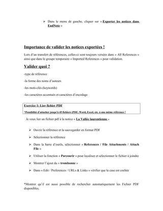  Dans le menu de gauche, cliquer sur « Exporter les notices dans
EndNote »
Importance de valider les notices exportées !
Lors d’un transfert de références, celles-ci sont toujours versées dans « All References »
ainsi que dans le groupe temporaire « Imported References » pour validation.
Valider quoi ?
-type de référence
-la forme des noms d’auteurs
-les mots-clés (keywords)
-les caractères accentués et caractères d’encodage
Exercice 1: Lier fichier PDF
*Possibilité d’attacher jusqu’à 45 fichiers (PDF, Word, Excel, etc. à une même référence !
Je veux lier un fichier pdf à la notice « La Vallée laurentienne »
 Ouvrir la référence et la sauvegarder en format PDF
 Sélectionner la référence
 Dans la barre d’outils, sélectionner « References / File Attachments / Attach
File »
 Utiliser la fonction « Parcourir » pour localiser et sélectionner le fichier à joindre
 Montrer l’ajout du « trombonne »
 Dans « Edit / Preferences / URLs & Links » vérifier que la case est cochée
*Montrer qu’il est aussi possible de rechercher automatiquement les Fichier PDF
disponibles.
 