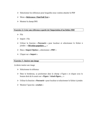  Sélectionner les références pour lesquelles nous voulons attacher le PDF
 Menu « References / Find Full Text »
 Montrer le champ DOI
Exercice 2: Créer une référence à partir de l’importation d’un fichier PDF
 File
 Import - File
 Utiliser la fonction « Parcourir » pour localiser et sélectionner le fichier à
joindre : « Dévotion populaire … »
 Dans « Import Option », sélectionner « PDF »
 Cliquer sur « Import »
Exercice 3 : Insérer une image
Je désire insérer une image
 Sélectionner la référence
 Dans le bordereau, se positionner dans le champ « Figure » et cliquer avec le
bouton droit de la souris sur « Figure / Attach figure… »
 Utiliser la fonction « Parcourir » pour localiser et sélectionner le fichier à joindre
 Montrer l’ajout du « crochet »
 