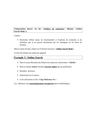 2-Importation directe via des « Fichiers de connexion » (Bouton « Online
Search Mode »)
Limites :
 Recherche offrant moins de fonctionnalité et d’options de recherche et de
limitation que si on passait directement par les catalogues ou les bases de
données.
Dans le menu du haut, cliquer sur le bouton raccourci « Online Search Mode »
La liste des fichiers de connexion apparaît.
Exemple 3 : Online Search
 Dans le menu déroulant des fichiers de connexion, sélectionner « UQAR »
 Dans le champ Auteur chercher Goyette, Julien (pas de guillemets)
 Résultats : 6 notices
 Sélectionner les 6 notices
 Je les sélectionne et fait « Copy Reference To »
Les références sont automatiquement enregistrées dans la bibliothèque.
 