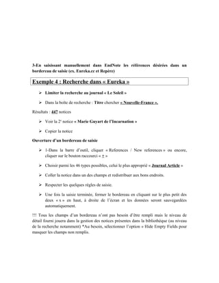 3-En saisissant manuellement dans EndNote les références désirées dans un
bordereau de saisie (ex. Eureka.cc et Repère)
Exemple 4 : Recherche dans « Eureka »
 Limiter la recherche au journal « Le Soleil »
 Dans la boîte de recherche : Titre chercher « Nouvelle-France ».
Résultats : 447 notices
 Voir la 2e
notice « Marie Guyart de l’Incarnation »
 Copier la notice
Ouverture d’un bordereau de saisie
 1-Dans la barre d’outil, cliquer « References / New references » ou encore,
cliquer sur le bouton raccourci « + »
 Choisir parmi les 46 types possibles, celui le plus approprié « Journal Article »
 Coller la notice dans un des champs et redistribuer aux bons endroits.
 Respecter les quelques règles de saisie.
 Une fois la saisie terminée, fermer le bordereau en cliquant sur le plus petit des
deux « x » en haut, à droite de l’écran et les données seront sauvegardées
automatiquement.
!!! Tous les champs d’un bordereau n’ont pas besoin d’être rempli mais le niveau de
détail fourni jouera dans la gestion des notices présentes dans la bibliothèque (au niveau
de la recherche notamment) *Au besoin, sélectionner l’option « Hide Empty Fields pour
masquer les champs non remplis.
 