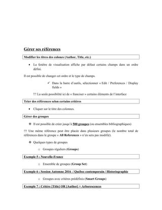 Gérer ses références
Modifier les titres des colones (Author, Title, etc.)
• La fenêtre de visualisation affiche par défaut certains champs dans un ordre
défini.
Il est possible de changer cet ordre et le type de champs.
 Dans la barre d’outils, sélectionner « Edit / Preferences / Display
fields »
!!! La seule possibilité ici de « franciser » certains éléments de l’interface
Trier des références selon certains critères
• Cliquer sur le titre des colonnes.
Gérer des groupes
 Il est possible de créer jusqu’à 500 groupes (ou ensembles bibliographiques)
!!! Une même référence peut être placée dans plusieurs groupes (le nombre total de
références dans le groupe « All References » n’en sera pas modifié).
 Quelques types de groupes
o Groupes réguliers (Groups)
Exemple 5 : Nouvelle-France
o Ensemble de groupes (Group Set)
Exemple 6 : Session Automne 2016 / Québec contemporain / Historiographie
o Groupes avec critères prédéfinis (Smart Groups)
Exemple 7 : Critère [Title] OR [Author] = Arborescences
 