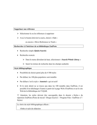 Supprimer une référence
 Sélectionner la ou les références à supprimer
 Avec le bouton droit de la souris, choisir « Cut »
ou encore « Move References to Trash »
Rechercher à l’intérieur de sa bibliothèque EndNote
• Recherche simple (Quick Search)
• Recherche avancée
 Dans le menu déroulant du haut, sélectionner « Search Whole Libray »
 Saisir les termes de recherche dans les champs souhaités
Style bibliographique
• Possibilité de choisir parmi plus de 4 500 styles
• Par défaut, les 100 plus populaires sont installés
• Par défaut c’est le style « Annoted » qui est actif
• Si le style désiré ne se trouve pas dans les 100 installés dans EndNote, il est
possible d’en télécharger d’autres à partir de la page Web d’EndNote et sur le site
Web de la bibliothèque de l’UQAR.
!!! Attention, les styles doivent être sauvegardés dans le dossier « Styles » du
répertoire EndNote (Poste de travail / Disque local (C: / Program Files / EndNote x7 /
Styles)
Le choix du style bibliographique affecte :
-Ordre et style de rédaction
 
