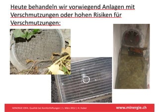 Heute behandeln wir vorwiegend Anlagen mit 
Verschmutzungen oder hohen Risiken für 
     h                h h      k f
Verschmutzungen: 
Verschmutzungen:




MINERGIE ERFA: Qualität bei Komfortlüftungen | 1. März 2012 | H. Huber   www.minergie.ch
 