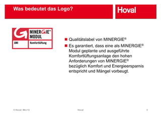 Was bedeutet das Logo?




                    Q lität l b l von MINERGIE®
                    Qualitätslabel
                    Es garantiert, dass eine als MINERGIE®
                    Modul geplante und ausgeführte
                    Komfortlüftungsanlage den hohen
                    Anforderungen von MINERGIE®
                                g
                    bezüglich Komfort und Energieersparnis
                    entspricht und Mängel vorbeugt.




© Hoval / Mrz-12         Hoval                               3
 