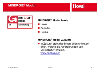 MINERGIE® Modul



                   MINERGIE® Modul heute
                    Hoval
                    H   l
                    Zehnder
                    Helios
                    H li


                   MINERGIE® M d l Z k ft
                             Modul Zukunft
                    In Zukunft steht das Modul allen Anbietern
                    offen,
                    offen welche die Anforderungen von
                    MINERGIE® erfüllen.
                               g
                    www.minergie.ch




© Hoval / Mrz-12            Hoval                                4
 