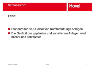 Schlusswort


Fazit:



     Standard für die Qualität von Komfortlüftungs Anlagen.
     Die Qualität der geplanten und installierten Anlagen wird
     besser und konstanter
                 konstanter.




© Hoval / Mrz-12               Hoval                             11
 