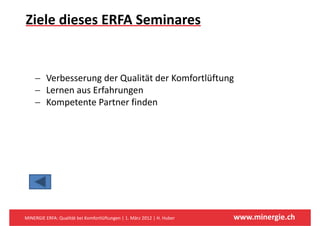 Ziele dieses ERFA Seminares


    − V b
      Verbesserung der Qualität der Komfortlüftung
                    d Q li ä d K f lüf
    − Lernen aus Erfahrungen
    − K
      Kompetente Partner finden
            t t P t       fi d




MINERGIE ERFA: Qualität bei Komfortlüftungen | 1. März 2012 | H. Huber   www.minergie.ch
 