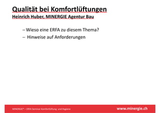 Qualität bei Komfortlüftungen
                          g
Heinrich Huber, MINERGIE Agentur Bau

         − Wieso eine ERFA zu diesem Thema?
         − Hinweise auf Anforderungen
           Hinweise auf Anforderungen




MINERGIE® – ERFA Seminar Komfortlüftung  und Hygiene   www.minergie.ch
 