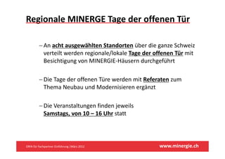 Regionale MINERGE Tage der offenen Tür 

         −A
          An acht ausgewählten Standorten üb di
                h         ähl    S d         über die ganze Schweiz 
                                                            S h i
          verteilt werden regionale/lokale Tage der offenen Tür mit 
          Besichtigung von MINERGIE Häusern durchgeführt
          Besichtigung von MINERGIE‐Häusern durchgeführt

         − Die Tage der offenen Türe werden mit Referaten zum
           Die Tage der offenen Türe werden mit Referaten zum 
           Thema Neubau und Modernisieren ergänzt

         − Die Veranstaltungen finden jeweils 
           Samstags, von 10 – 16 Uhr statt
                  g ,




ERFA für Fachpartner Einführung |März 2012            www.minergie.ch
 